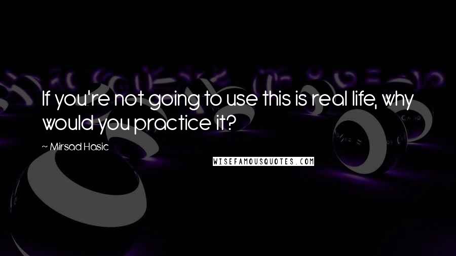 Mirsad Hasic Quotes: If you're not going to use this is real life, why would you practice it?