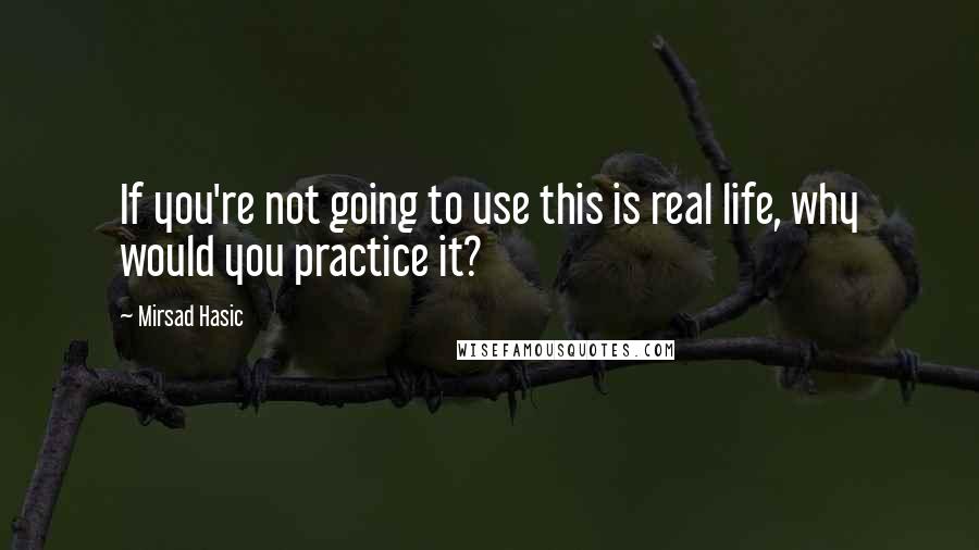 Mirsad Hasic Quotes: If you're not going to use this is real life, why would you practice it?