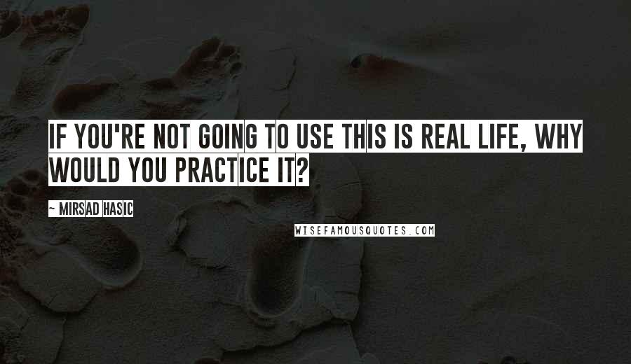 Mirsad Hasic Quotes: If you're not going to use this is real life, why would you practice it?