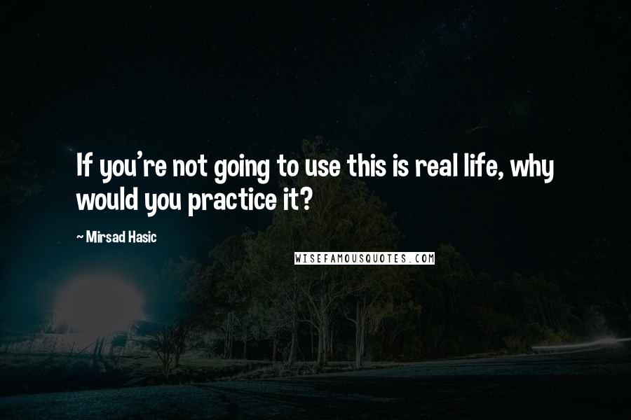 Mirsad Hasic Quotes: If you're not going to use this is real life, why would you practice it?