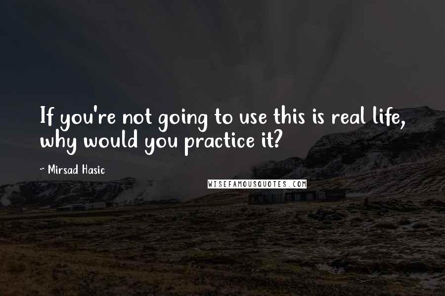 Mirsad Hasic Quotes: If you're not going to use this is real life, why would you practice it?