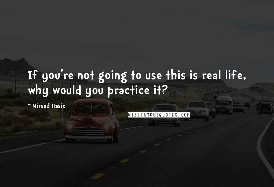 Mirsad Hasic Quotes: If you're not going to use this is real life, why would you practice it?