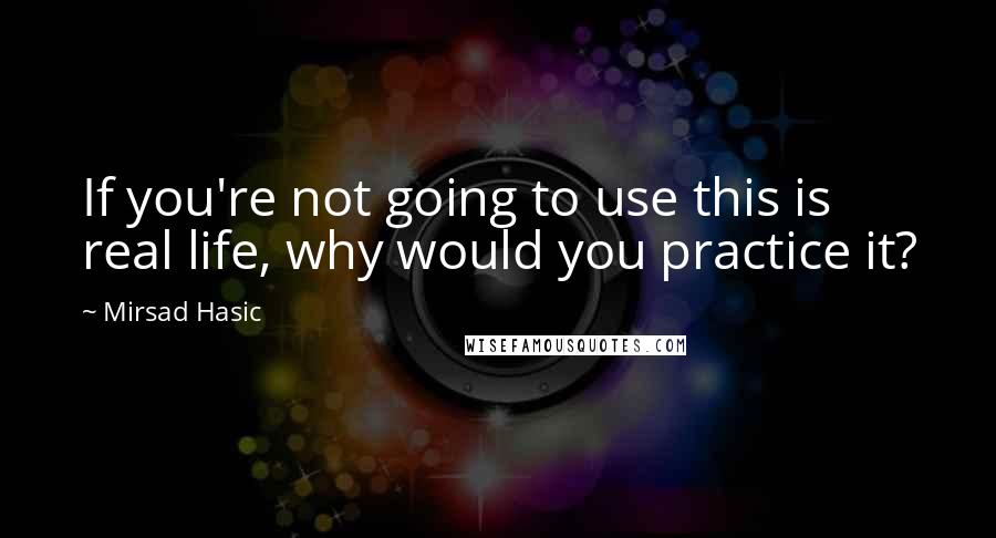 Mirsad Hasic Quotes: If you're not going to use this is real life, why would you practice it?