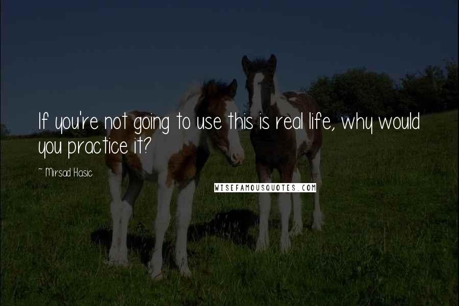 Mirsad Hasic Quotes: If you're not going to use this is real life, why would you practice it?