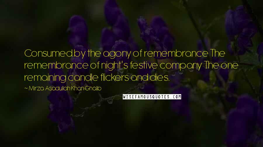 Mirza Asadullah Khan Ghalib Quotes: Consumed by the agony of remembrance The remembrance of night's festive company The one remaining candle flickers and dies.