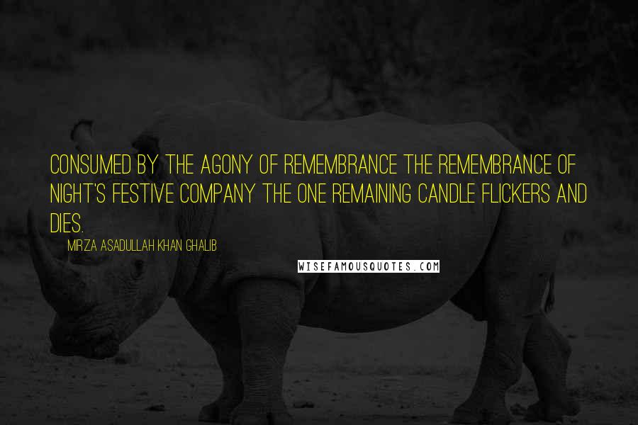 Mirza Asadullah Khan Ghalib Quotes: Consumed by the agony of remembrance The remembrance of night's festive company The one remaining candle flickers and dies.