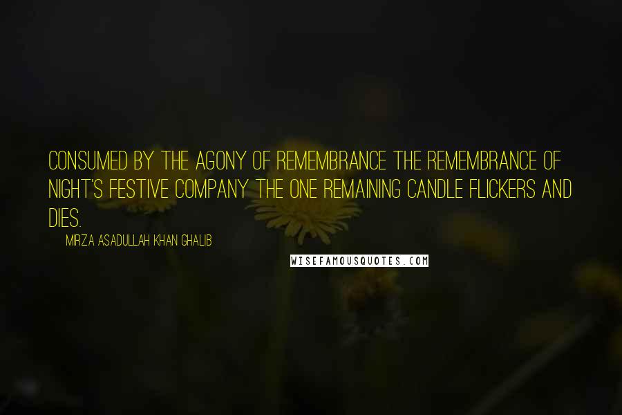 Mirza Asadullah Khan Ghalib Quotes: Consumed by the agony of remembrance The remembrance of night's festive company The one remaining candle flickers and dies.