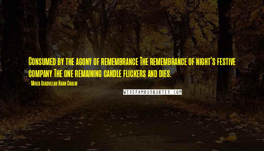 Mirza Asadullah Khan Ghalib Quotes: Consumed by the agony of remembrance The remembrance of night's festive company The one remaining candle flickers and dies.