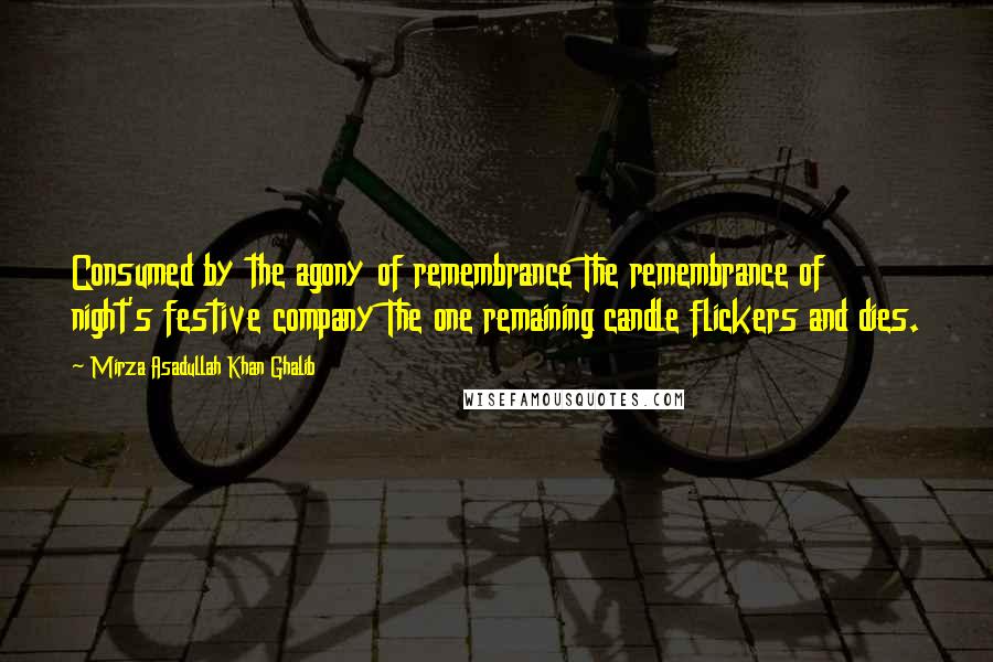 Mirza Asadullah Khan Ghalib Quotes: Consumed by the agony of remembrance The remembrance of night's festive company The one remaining candle flickers and dies.