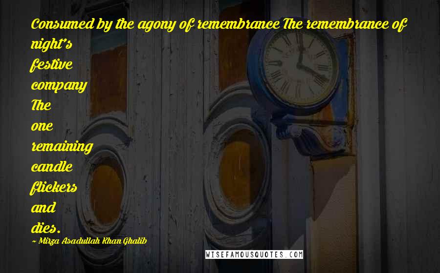 Mirza Asadullah Khan Ghalib Quotes: Consumed by the agony of remembrance The remembrance of night's festive company The one remaining candle flickers and dies.