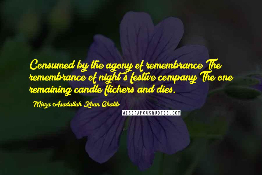 Mirza Asadullah Khan Ghalib Quotes: Consumed by the agony of remembrance The remembrance of night's festive company The one remaining candle flickers and dies.