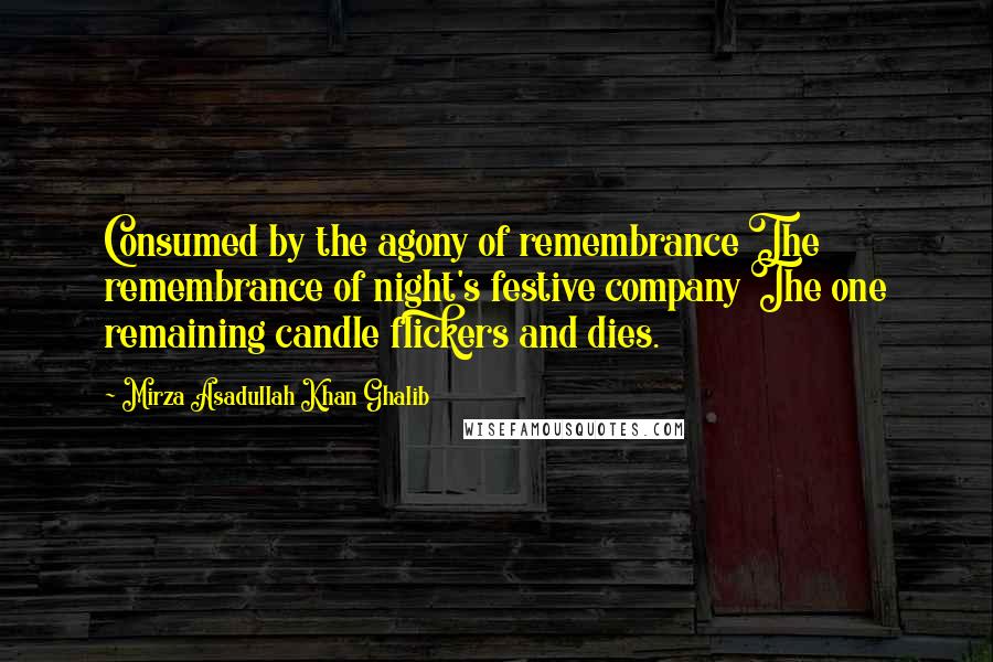 Mirza Asadullah Khan Ghalib Quotes: Consumed by the agony of remembrance The remembrance of night's festive company The one remaining candle flickers and dies.