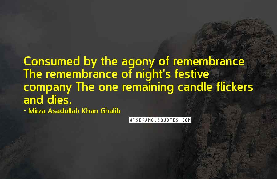 Mirza Asadullah Khan Ghalib Quotes: Consumed by the agony of remembrance The remembrance of night's festive company The one remaining candle flickers and dies.