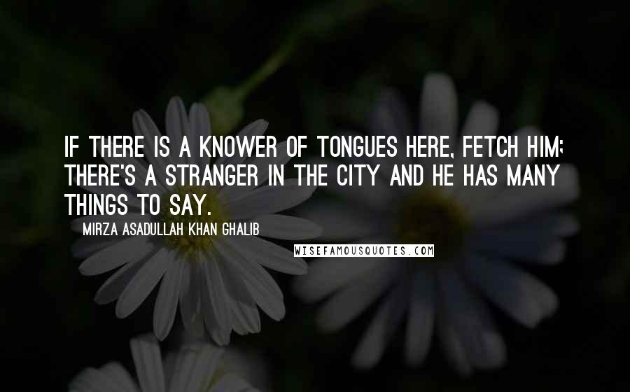 Mirza Asadullah Khan Ghalib Quotes: If there is a knower of tongues here, fetch him; There's a stranger in the city And he has many things to say.