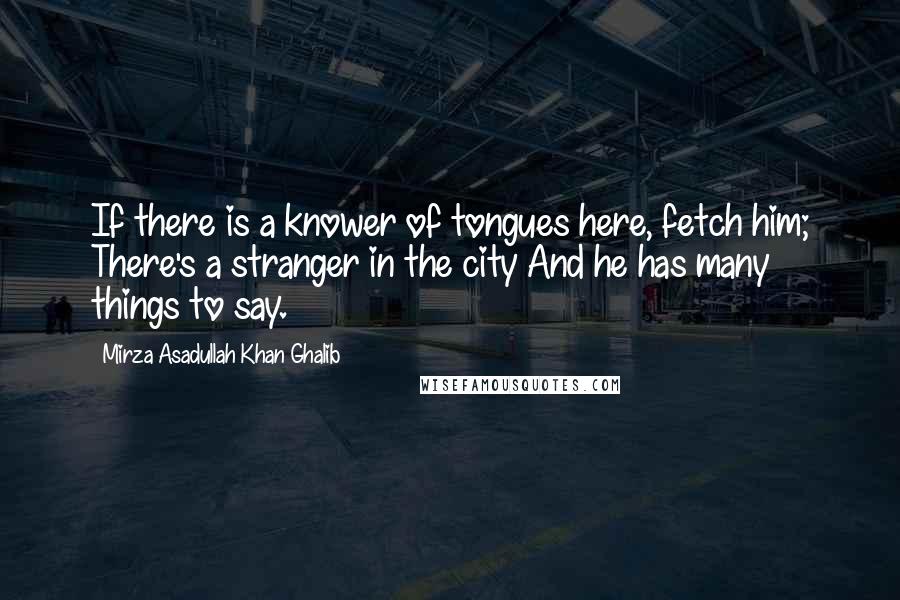 Mirza Asadullah Khan Ghalib Quotes: If there is a knower of tongues here, fetch him; There's a stranger in the city And he has many things to say.