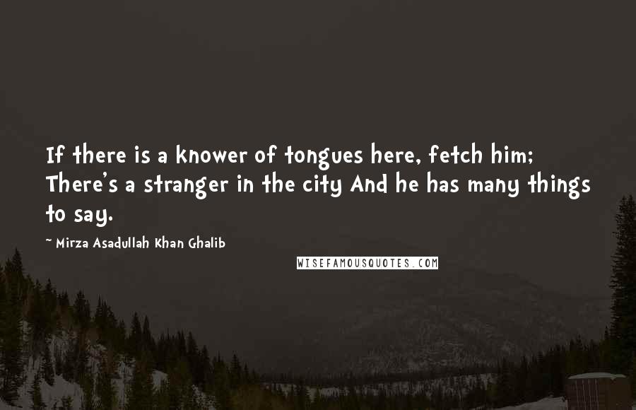 Mirza Asadullah Khan Ghalib Quotes: If there is a knower of tongues here, fetch him; There's a stranger in the city And he has many things to say.