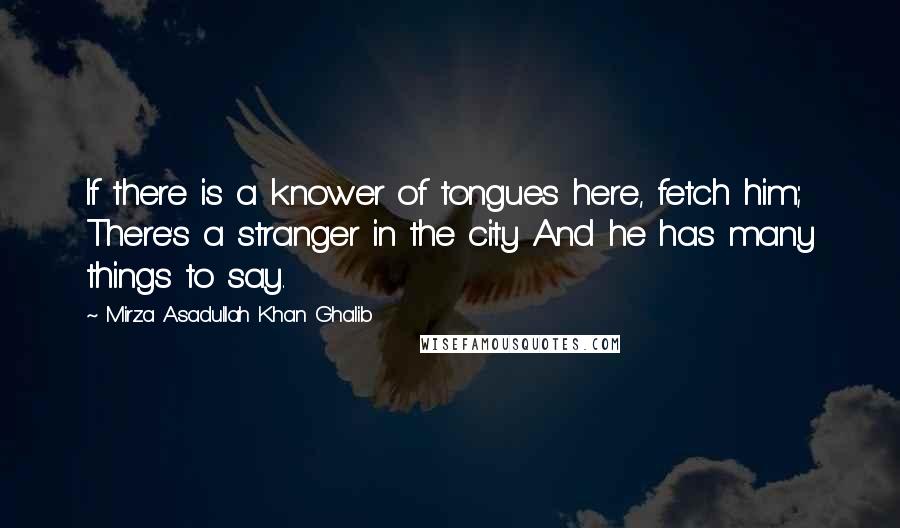 Mirza Asadullah Khan Ghalib Quotes: If there is a knower of tongues here, fetch him; There's a stranger in the city And he has many things to say.