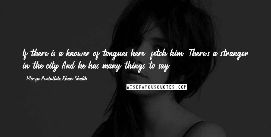 Mirza Asadullah Khan Ghalib Quotes: If there is a knower of tongues here, fetch him; There's a stranger in the city And he has many things to say.