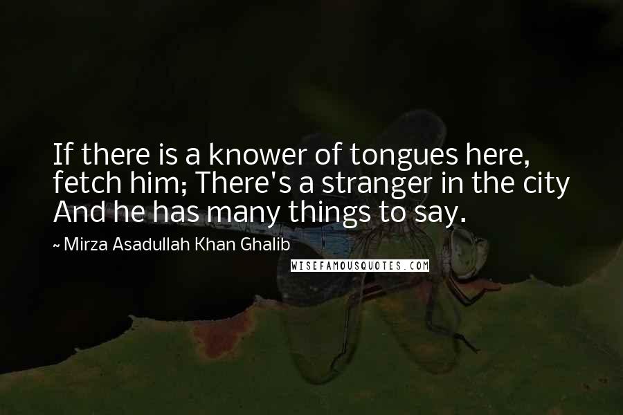 Mirza Asadullah Khan Ghalib Quotes: If there is a knower of tongues here, fetch him; There's a stranger in the city And he has many things to say.