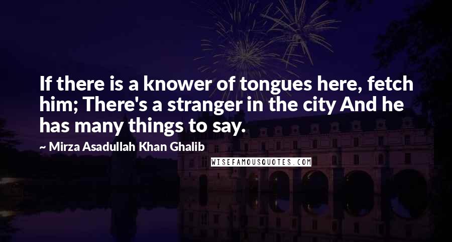 Mirza Asadullah Khan Ghalib Quotes: If there is a knower of tongues here, fetch him; There's a stranger in the city And he has many things to say.