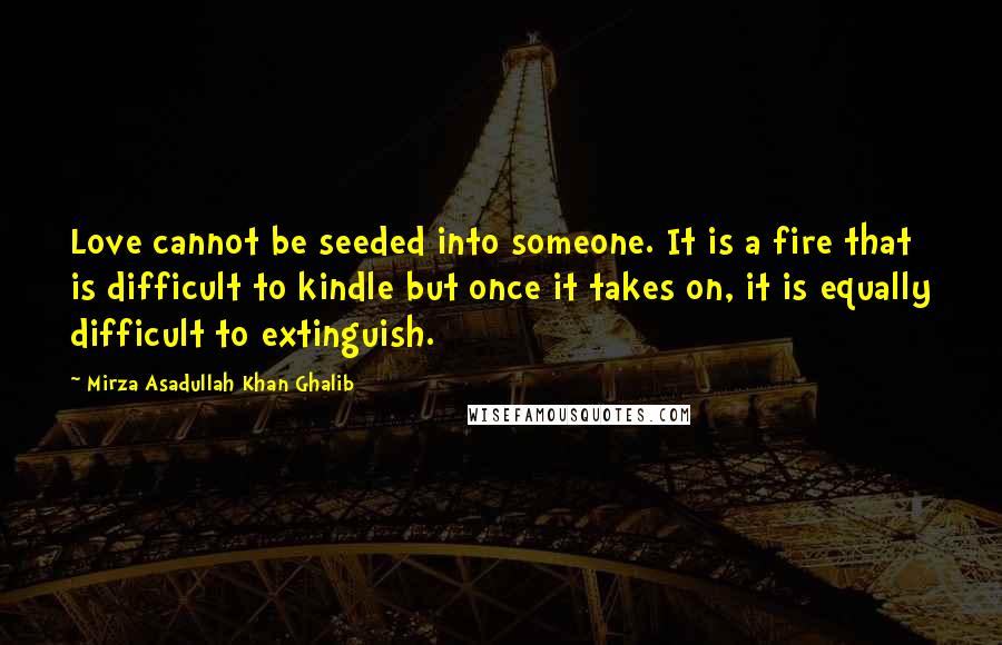 Mirza Asadullah Khan Ghalib Quotes: Love cannot be seeded into someone. It is a fire that is difficult to kindle but once it takes on, it is equally difficult to extinguish.