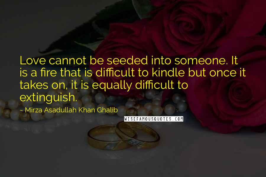 Mirza Asadullah Khan Ghalib Quotes: Love cannot be seeded into someone. It is a fire that is difficult to kindle but once it takes on, it is equally difficult to extinguish.