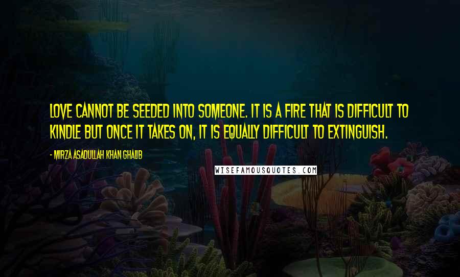 Mirza Asadullah Khan Ghalib Quotes: Love cannot be seeded into someone. It is a fire that is difficult to kindle but once it takes on, it is equally difficult to extinguish.