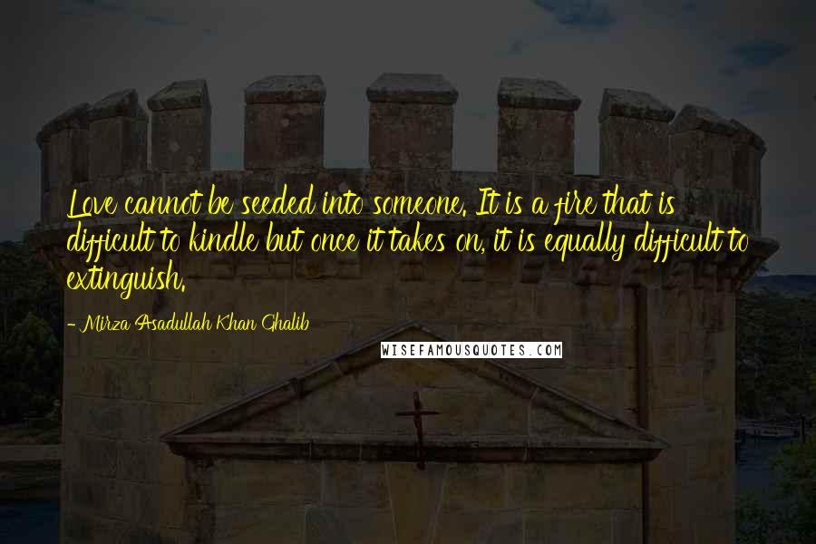 Mirza Asadullah Khan Ghalib Quotes: Love cannot be seeded into someone. It is a fire that is difficult to kindle but once it takes on, it is equally difficult to extinguish.