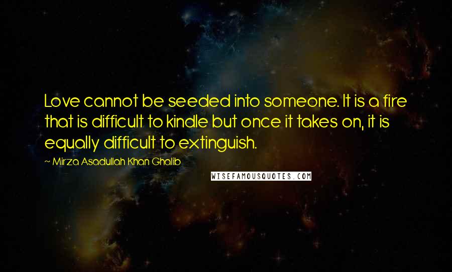 Mirza Asadullah Khan Ghalib Quotes: Love cannot be seeded into someone. It is a fire that is difficult to kindle but once it takes on, it is equally difficult to extinguish.