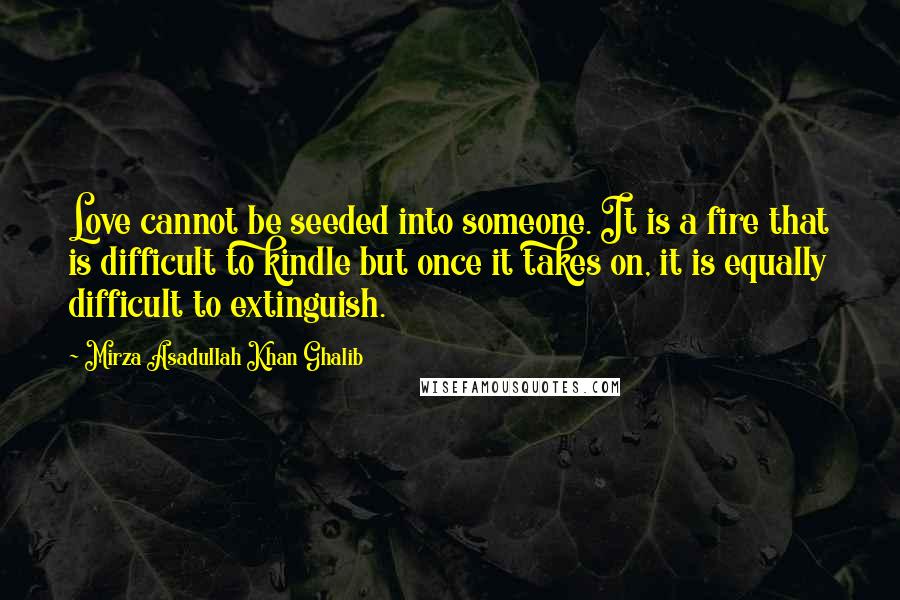 Mirza Asadullah Khan Ghalib Quotes: Love cannot be seeded into someone. It is a fire that is difficult to kindle but once it takes on, it is equally difficult to extinguish.