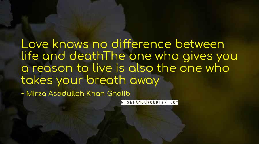 Mirza Asadullah Khan Ghalib Quotes: Love knows no difference between life and deathThe one who gives you a reason to live is also the one who takes your breath away