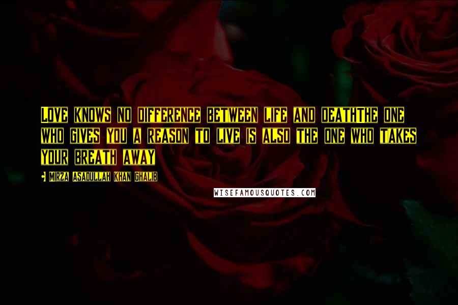 Mirza Asadullah Khan Ghalib Quotes: Love knows no difference between life and deathThe one who gives you a reason to live is also the one who takes your breath away