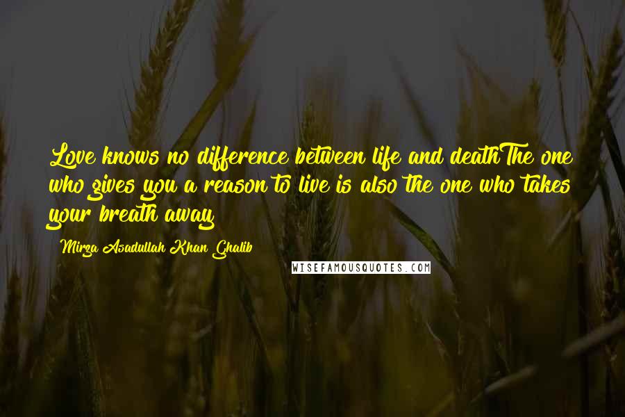 Mirza Asadullah Khan Ghalib Quotes: Love knows no difference between life and deathThe one who gives you a reason to live is also the one who takes your breath away