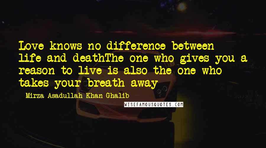 Mirza Asadullah Khan Ghalib Quotes: Love knows no difference between life and deathThe one who gives you a reason to live is also the one who takes your breath away