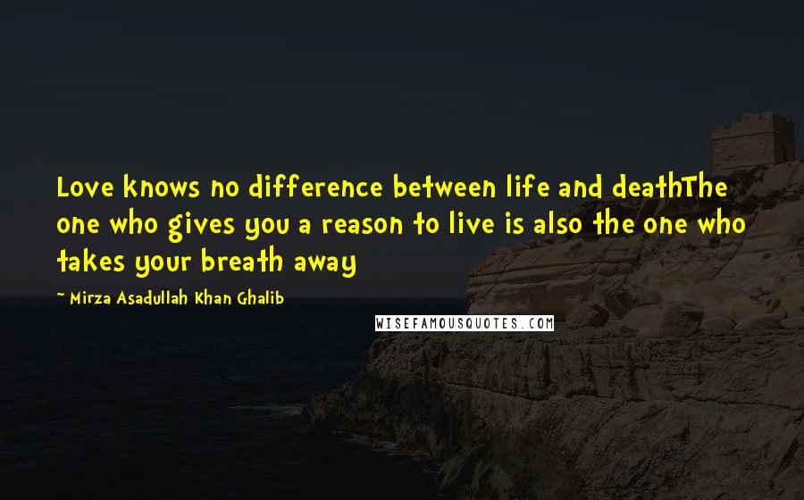 Mirza Asadullah Khan Ghalib Quotes: Love knows no difference between life and deathThe one who gives you a reason to live is also the one who takes your breath away