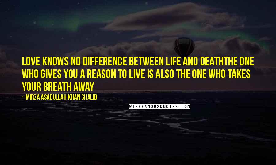 Mirza Asadullah Khan Ghalib Quotes: Love knows no difference between life and deathThe one who gives you a reason to live is also the one who takes your breath away