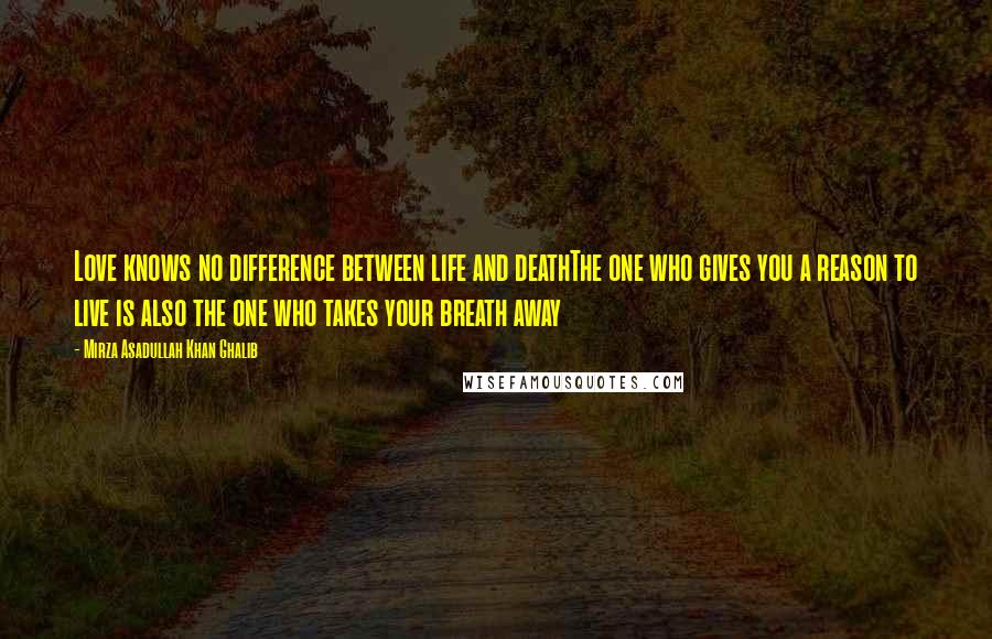 Mirza Asadullah Khan Ghalib Quotes: Love knows no difference between life and deathThe one who gives you a reason to live is also the one who takes your breath away