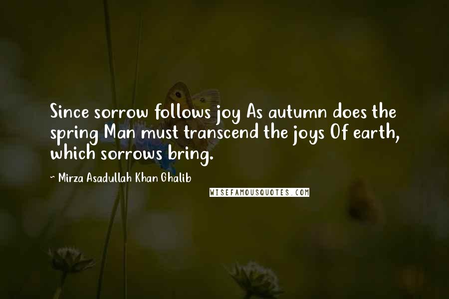 Mirza Asadullah Khan Ghalib Quotes: Since sorrow follows joy As autumn does the spring Man must transcend the joys Of earth, which sorrows bring.