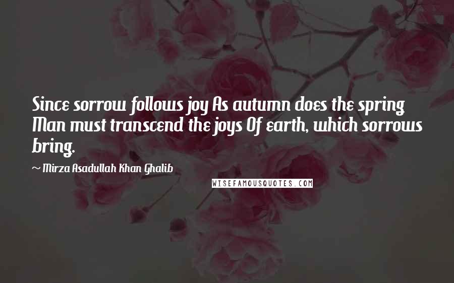 Mirza Asadullah Khan Ghalib Quotes: Since sorrow follows joy As autumn does the spring Man must transcend the joys Of earth, which sorrows bring.