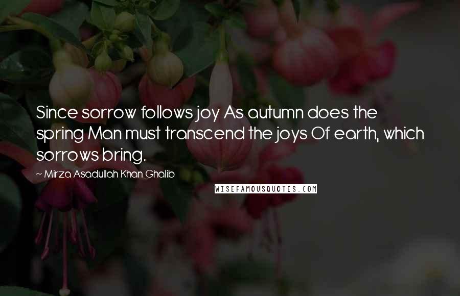 Mirza Asadullah Khan Ghalib Quotes: Since sorrow follows joy As autumn does the spring Man must transcend the joys Of earth, which sorrows bring.