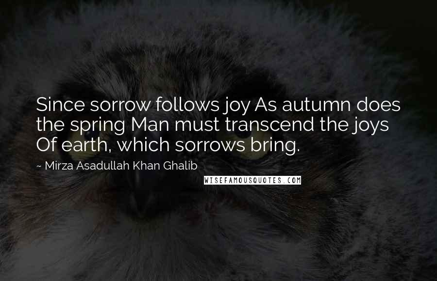 Mirza Asadullah Khan Ghalib Quotes: Since sorrow follows joy As autumn does the spring Man must transcend the joys Of earth, which sorrows bring.