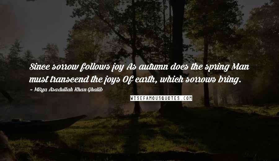 Mirza Asadullah Khan Ghalib Quotes: Since sorrow follows joy As autumn does the spring Man must transcend the joys Of earth, which sorrows bring.