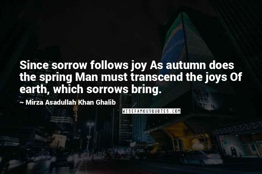 Mirza Asadullah Khan Ghalib Quotes: Since sorrow follows joy As autumn does the spring Man must transcend the joys Of earth, which sorrows bring.