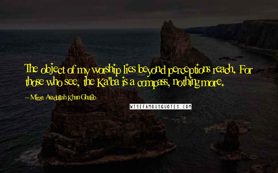 Mirza Asadullah Khan Ghalib Quotes: The object of my worship lies beyond perceptions reach. For those who see, the Ka'ba is a compass, nothing more.