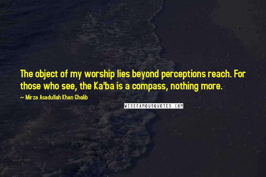 Mirza Asadullah Khan Ghalib Quotes: The object of my worship lies beyond perceptions reach. For those who see, the Ka'ba is a compass, nothing more.