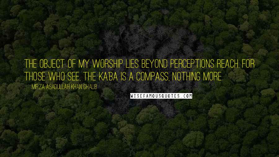 Mirza Asadullah Khan Ghalib Quotes: The object of my worship lies beyond perceptions reach. For those who see, the Ka'ba is a compass, nothing more.