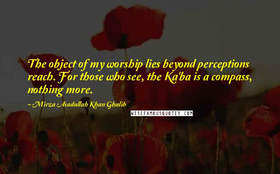 Mirza Asadullah Khan Ghalib Quotes: The object of my worship lies beyond perceptions reach. For those who see, the Ka'ba is a compass, nothing more.