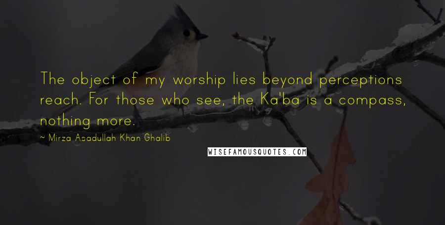 Mirza Asadullah Khan Ghalib Quotes: The object of my worship lies beyond perceptions reach. For those who see, the Ka'ba is a compass, nothing more.