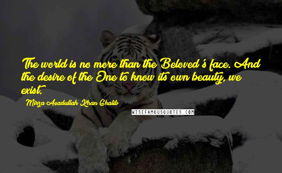 Mirza Asadullah Khan Ghalib Quotes: The world is no more than the Beloved's face. And the desire of the One to know its own beauty, we exist.