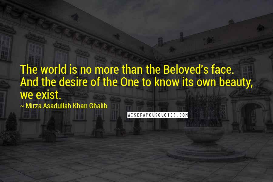 Mirza Asadullah Khan Ghalib Quotes: The world is no more than the Beloved's face. And the desire of the One to know its own beauty, we exist.